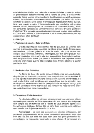 estabeleci extremidades: uma muito alta, a outra muito baixa, no entanto, ambas
as possibilidades acabam colidindo com a Palavra de Deus, e é essa minha
proposta. Esteja você no primeiro extremo de dificuldades, ou você no segundo
extremo de facilidades, faz-se necessário compreender que ambas não podem
satisfazer e agradar a Deus se não forem capazes de produzirem frutos, ou seja,
tanto uma quanto a outra, independentemente dos resultados sob a ótica
humana, se não forem capazes de colocarem você como ramo frutífero, então
nos conduzirão à proposta da Campanha nessas semanas: “Do Jeito que tá não
Pode Ficar!” E a pergunta que pretendo responder para resolver esse problema
é: Qual o jeito, a forma, a posição em que o ser humano precisa ficar para ser
agradável aos olhos de Deus?
II. ESBOÇO
1. Posição de Unidade – Estar em Cristo
O texto proposto para nosso sermão nos diz que Jesus é a Videira e para
dar fruto o ramo precisa estar conectado na videira, preso, ligado, firmado, nada
surpreendente, pois um galho e, si, solto da videira, não pode receber sua
energia, seus benefícios, nutrientes, informações, não tem como produzir fruto
ou gerar resultados, pois o galho, não tem a capacidade de reproduzir sozinho,
sem ter ligação com a árvore que produz a fotossíntese, que oxigeniza o meio
ambiente e tem raízes que lhe dão condições de se firmar e absorver o que for
preciso da terra.
2. Dar Fruto – Ser Produtivo
No Reino de Deus não existe competitividade, mas sim produtividade,
ninguém precisa fazer mais que o outro, mas sim produzir o que lhe é cabível. E
aí está o ponto de ser ramo em plena conexão com a videira: produtividade. Se
você produz frutos, você será limpo pelo próprio Deus, que é o agricultor, mas
se não produz, será cortado – excluído pelo próprio Deus e lançado no fogo, pois
não tem utilidade no Reino de Deus que está instalado na Face da Terra, tendo
sua igreja (membros) como representante.
3. Permanecer, Pedir, Acontecer
Na introdução utilizei os extremos para demonstrar que usamos o critério
do mundo para constatar se Deus abençoa ou não uma pessoa. Isto é algo que
nem sempre está em harmonia com a Palavra de Deus. Utilizarei agora esses
três verbos que destaquei do texto lido e a partir deles veremos como podemos
compreender que do jeito que está não pode ficar:
Permanecer – se você está passando por diversas dificuldades, por
problemas que parecem não ter fim, quase perdendo as esperanças, então diga
bem alto: Do jeito que está não pode ficar! Você não pode permanecer na
desvantagem, na retaguarda, esperando a morte chegar. O permanecer em
 