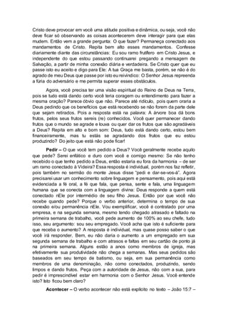 Cristo deve provocar em você uma atitude positiva e dinâmica, ou seja, você não
deve ficar só observando as coisas acontecerem deve interagir para que elas
mudem. Então vem a grande pergunta: O que fazer? Permaneça conectado aos
mandamentos de Cristo. Repita bem alto esses mandamentos. Confesse
diariamente diante das circunstâncias: Eu sou ramo frutífero em Cristo Jesus, e
independente do que estou passando continuarei pregando a mensagem de
Salvação, a partir de minha conexão diária e verdadeira. Se Cristo quer que eu
passe isto eu aceito e digo para Ele: A tua Graça me basta, porém, se não é do
agrado de meu Deus que passe por isto eu reivindico: O Senhor Jesus repreenda
a fúria do adversário e me permita superar esses obstáculos.
Agora, você precisa ter uma visão espiritual do Reino de Deus na Terra,
pois se tudo está dando certo você teria coragem ou entendimento para fazer a
mesma oração? Parece óbvio que não. Parece até ridículo, pois quem oraria a
Deus pedindo que os benefícios que está recebendo se não forem da parte dele
que sejam retirados. Pois a resposta está na palavra: A árvore boa dá bons
frutos, pelos seus frutos sereis (re) conhecidos. Você quer permanecer dando
frutos que o mundo se agrade e louva ou quer dar os frutos que são agradáveis
a Deus? Repita em alto e bom som: Deus, tudo está dando certo, estou bem
financeiramente, mas tu estás se agradando dos frutos que eu estou
produzindo? Do jeito que está não pode ficar!
Pedir – O que você tem pedido a Deus? Você geralmente recebe aquilo
que pede? Serei enfático e duro com você e comigo mesmo: Se não tenho
recebido o que tenho pedido a Deus, então estaria eu fora da harmonia – de ser
um ramo conectado à Videira? Essa resposta é individual, porém nos faz refletir,
pois também no sermão do monte Jesus disse “pedi e dar-se-vos-á”. Agora
precisarei usar um conhecimento sobre linguagem e pensamento, pois aqui está
evidenciada a fé oral, a fé que fala, que pensa, sente e fala, uma linguagem
humana que se conecta com a linguagem divina: Deus responde a quem está
conectado nEle por intermédio de seu filho Jesus. Então por que você não
recebe quando pede? Porque o verbo anterior, determina o tempo de sua
conexão e/ou permanência nEle. Vou exemplificar, você é contratado por uma
empresa, e na segunda semana, mesmo tendo chegado atrasado e faltado na
primeira semana de trabalho, você pede aumento de 100% ao seu chefe, tudo
isso, seu argumento: sou seu empregado. Você acha que isto é suficiente para
que receba o aumento? A resposta é individual, mas quase posso saber o que
você irá responder. Bem, eu não daria o aumento a um empregado em sua
segunda semana de trabalho e com atrasos e faltas em seu cartão de ponto já
na primeira semana. Alguns estão a anos como membros de igreja, mas
efetivamente sua produtividade não chega a semanas. Mas seus pedidos são
baseados em seu tempo de batismo, ou seja, em sua permanência como
membros de uma denominação, não como conectados, produzindo, sendo
limpos e dando frutos. Peça com a autoridade de Jesus, não com a sua, para
pedir é imprescindível estar em harmonia com o Senhor Jesus. Você entende
isto? Isto ficou bem claro?
Acontecer – O verbo acontecer não está explícito no texto – João 15:7 –
 