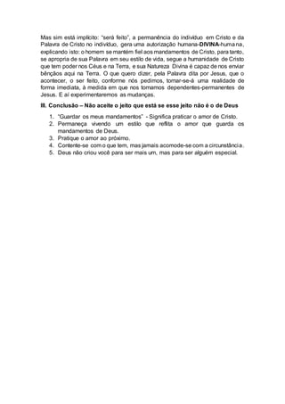 Mas sim está implícito: “será feito”, a permanência do indivíduo em Cristo e da
Palavra de Cristo no indivíduo, gera uma autorização humana-DIVINA-humana,
explicando isto: o homem se mantém fiel aos mandamentos de Cristo, para tanto,
se apropria de sua Palavra em seu estilo de vida, segue a humanidade de Cristo
que tem poder nos Céus e na Terra, e sua Natureza Divina é capaz de nos enviar
bênçãos aqui na Terra. O que quero dizer, pela Palavra dita por Jesus, que o
acontecer, o ser feito, conforme nós pedimos, tornar-se-á uma realidade de
forma imediata, à medida em que nos tornamos dependentes-permanentes de
Jesus. E aí experimentaremos as mudanças.
III. Conclusão – Não aceite o jeito que está se esse jeito não é o de Deus
1. “Guardar os meus mandamentos” - Significa praticar o amor de Cristo.
2. Permaneça vivendo um estilo que reflita o amor que guarda os
mandamentos de Deus.
3. Pratique o amor ao próximo.
4. Contente-se com o que tem, mas jamais acomode-se com a circunstância.
5. Deus não criou você para ser mais um, mas para ser alguém especial.
 