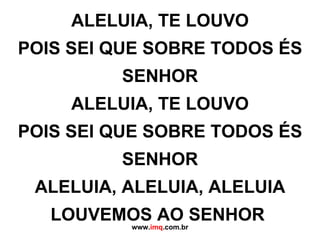ALELUIA, TE LOUVO POIS SEI QUE SOBRE TODOS ÉS SENHOR ALELUIA, TE LOUVO POIS SEI QUE SOBRE TODOS ÉS SENHOR ALELUIA, ALELUIA, ALELUIA LOUVEMOS AO SENHOR   www. imq .com.br 
