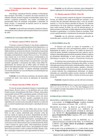 10 ARQUIVO DO AGRÔNOMO Nº 7 - DEZEMBRO/94
LITERATURA CONSULTADA
BIANCHINI,A;MENEZES,J.R.de;MARINGONI,A.C. Doenças
e seu controle. In: O feijão no Paraná. Londrina: Fundação
Instituto Agronômico do Paraná, 1989. p.189-216.
BULISANI, E.A. Feijão. In: RAIJ, B. van; SILVA, N.M. da;
BATAGLIA, O.C.; QUAGGIO, J.A.; HIROCE, R.;
CANTARELLA, H.; BELLINAZZI JÚNIOR, R.; DECHEN,
A.R.; TRANI, P.E. Recomendações de adubação e calagem
para o Estado de São Paulo, Campinas, 1985. p.19. (Boletim
Técnico, 100)
BULISANI, E.A.; ALMEIDA, L.D'A. de; ROSTON, A.J. A
cultura do feijoeiro no Estado de São Paulo. In: FUNDAÇÃO
CARGILL (ed.) Feijão: fatores de produção e qualidade.
Campinas, 1987. p.67-85.
CARVALHO, S.M. de; HOHMANN, C.L.; CARVALHO, A.O.R.
de. Pragas do feijoeiro no Estado do Paraná: manual para
CRÉDITODASFOTOS:QuirinoAugustodeCamargoCarmello
(nºs 1, 2, 3, 4, 5, 8, 9, 10, 11, 13, 15 e 18), Julio Nakagawa (nºs 6
e 7), Euclides Caxambu Alexandrino de Souza (nºs 12, 14, 16 e 17)
e IAPAR (nºs 19 a 55).
2.2. Crestamento bacteriano de halo – Pseudomonas
syringae (Fotos 51)
Esta doença, causada por bactéria, também é conhecida por
fogo selvagem. Nas folhas, os sintomas são lesões necróticas, de
tamanho reduzido, formato irregular ou arredondado, muitas vezes
restritas a pequenas pontuações, mas sempre circundadas por
pronunciados halos de coloração verde-pálido a amarelado, de
forma circular. A transmissão da bactéria através de sementes
ainda não foi comprovada.
Controle: uso de cultivares resistentes, rotação de culturas,
eliminaçãoderestosculturaisepulverizaçõesfoliarescomoxicloreto
de cobre.
3. DOENÇAS CAUSADAS POR VÍRUS
3.1. Mosaico comum (VMCF) (Foto 52)
O mosaico comum do feijoeiro é uma doença amplamente
disseminada em todas as regiões produtoras desta leguminosa, e as
perdas na produção dependem da cultivar, da estirpe do vírus e da
idade da planta no momento da infecção. Esta doença é transmitida
pela semente e dentro da lavoura é disseminada por várias espécies
de pulgões, principalmente a espécie Myzus persicae. Os sintomas
mais comuns são os em forma de mosaico, manifestando-se em
cultivares infectadas um mosaico composto por áreas verde-claro
intercaladas por áreas verdes normais e na maioria das vezes apre-
sentando rugosidade e enrolamento das folhas. Estas folhas fre-
qüentemente são menores que as folhas sadias. Os folíolos das
plantasinfectadaspodemapresentar-secomformatomaisalongado
que os das plantas normais. As plantas infectadas apresentam
crescimentoreduzidoeàsvezesatrofiamentocomdeformaçõesnas
vagens e botões florais.
Controle: uso de cultivares resistentes, de sementes sadias
e controle do inseto vetor através de aplicações de inseticidas
fosforados.
3.2. Mosaico dourado (VMDF) (Foto 53)
O vírus do mosaico dourado do feijoeiro é transmitido pela
mosca branca, Bemisia tabaci, e é um problema sério em vários
Estados do país, principalmente São Paulo e Paraná, onde podem
causar perdas acima de 80% na produção quando a infecção ocorre
até 30 dias após a emergência. Esta doença ocorre com maior
intensidade no feijão "da seca", quando a população da mosca
branca, vetora do vírus, é maior. A responsável pelo aumento em
importância do vírus do mosaico dourado do feijoeiro é a cultura da
soja, excelente hospedeira para alimentação e reprodução da mosca
branca.
Os sintomas iniciam-se nas folhas mais novas com um
salpicamento amarelo vivo, tomando posteriormente todo o limbo
foliar ou toda a planta, delimitado pela coloração verde das
nervuras, dando um aspecto de mosaico. Dependendo da cultivar
e do desenvolvimento das plantas na ocasião da infecção, os sinto-
mas podem variar, ocorrendo deformações, encarquilhamento e
redução no tamanho das folhas, vagens e ramos. Quando a infecção
ocorreantesouatéoflorescimento,provocaabortamentodas flores
e reduz o número de vagens e grãos. Altas temperaturas, períodos
prolongados de umidade relativa baixa, alta população de hospe-
deiros da mosca branca e cultivo contínuo de feijão, durante o ano,
são os principais responsáveis pelo agravamento da doença.
Controle: uso de cultivares resistentes, época adequada de
plantio e aplicação de inseticidas para eliminação da mosca branca.
3.3. Mosaico amarelo (VMAF) (Foto 54)
O vírus do mosaico amarelo do feijoeiro é disseminado na
lavoura por afídeos, não sendo transmitido por sementes, o que
constitui uma das principais diferenças entre o vírus do mosaico
amarelo e o vírus do mosaico dourado do feijoeiro. Os sintomas
característicos são áreas cloróticas irregulares intercaladas com
áreas verdes normais da folha. No caso de infecção precoce, as
plantastornam-seenfezadas,asfolhasadquiremmosaicobrilhante,
tornando-se quebradiças, e os folíolos tornam-se enrolados. Pode
ocorrer superbrotamento e retardamento da maturação das plantas.
Controle: uso de cultivares resistentes e aplicações de
inseticidas para o controle do inseto vetor do vírus.
4. NEMATÓIDES (Foto 55)
O feijoeiro está sujeito ao ataque de nematóides e os
prejuízos causados por esses microrganismos podem ser totais,
dependendo da espécie, da cultivar e do estádio de desenvolvi-
mento da planta; umidade e temperatura do solo; espécies, raça fi-
siológicaedensidadepopulacionaldonematóide.Dentreasespécies
de nematóides identificadas, as mais comuns nessa cultura são:
Meloidogyne incognita, M. javanica e Pratylenchus brachyurus.
Os sintomas mais característicos são observados nas raízes,
devidoàsalteraçõesanatômicasefisiológicasdascélulas.Asraízes
infectadasapresentamdeformaçõeschamadasgalhas,muitasvezes
com diâmetro superior ao das raízes sadias e, quando a infecção é
severa,asgalhaspodem-sefundirumasàsoutras,demodoquetodo
o sistema radicular fica completamente deformado. As plantas
infectadas por nematóides podem mostrar sintomas de definha-
mento, amarelecimento das folhas e murcha nas horas mais quen-
tes do dia.
Controle: rotação de culturas, uso de cultivares resistentes.
 