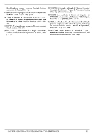ENCARTE DO INFORMAÇÕES AGRONÔMICAS - Nº 68 - DEZEMBRO/94 11
identificação no campo. Londrina: Fundação Instituto
Agronômico do Paraná, 1982. 41p.
CFSEMG. Recomendaçõesparaousodecorretivosefertilizantes
em Minas Gerais. Lavras, 1989. p.120.
DEVARA, S.; MOHAN, K.; BIANCHINI, A.; MENEZES, J.R.
de. Doenças do feijoeiro no Estado do Paraná: guia para
identificação no campo. Londrina: Fundação IAPAR, 1983.
56p.
EMBRAPA. Principaisdoençasepragasdofeijoeirocomumno
Brasil. Goiânia, 1983. 54p.
HOHMANN, C.L.; CARVALHO, S.M. de. Pragas e seu controle.
Londrina: Fundação Instituto Agronômico do Paraná, 1989.
p.217-243.
ROSOLEM,C.A.NutriçãoeAdubaçãodoFeijoeiro. Piracicaba:
Associação Brasileira para Pesquisa da Potassa e do Fosfato,
1987. 93p. (Boletim Técnico, 8)
ROSOLEM, C.A. Adubação do feijoeiro sob irrigação. In:
FANCELLI, L.A. (coord.). A Cultura do Feijão Irrigado.
Piracicaba: ESALQ/FEALQ, 1990. p.57-94.
SOARES,E.;LIMA,L.A.;BÜLL,L.T. Parcelamentodafertilização
potássica nas produções das culturas de feijoeiro, milho e soja
em latossolo vermelho amarelo. Revista de Agricultura,
Piracicaba, v.65, p.55-61, 1990.
ZIMMERMAN, M.J.O.; ROCHA, M.; YAMADA, T. (eds.).
Cultura do Feijoeiro. Piracicaba: Associação Brasileira para
Pesquisa da Potassa e do Fosfato, 1988. 589p.
 