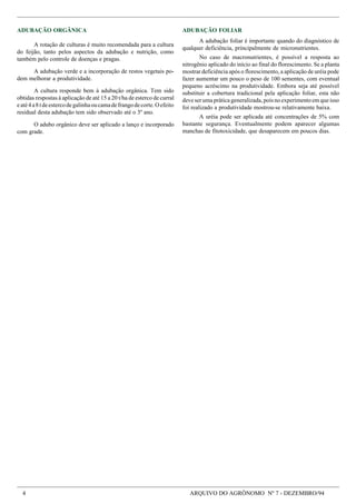 4 ARQUIVO DO AGRÔNOMO Nº 7 - DEZEMBRO/94
ADUBAÇÃO ORGÂNICA
A rotação de culturas é muito recomendada para a cultura
do feijão, tanto pelos aspectos da adubação e nutrição, como
também pelo controle de doenças e pragas.
A adubação verde e a incorporação de restos vegetais po-
dem melhorar a produtividade.
A cultura responde bem à adubação orgânica. Tem sido
obtidas respostas à aplicação de até 15 a 20 t/ha de esterco de curral
eaté4a8tdeestercodegalinhaoucamadefrangodecorte.Oefeito
residual desta adubação tem sido observado até o 3º ano.
O adubo orgânico deve ser aplicado a lanço e incorporado
com grade.
ADUBAÇÃO FOLIAR
A adubação foliar é importante quando do diagnóstico de
qualquer deficiência, principalmente de micronutrientes.
No caso de macronutrientes, é possível a resposta ao
nitrogênio aplicado do início ao final do florescimento. Se a planta
mostrar deficiência após o florescimento, a aplicação de uréia pode
fazer aumentar um pouco o peso de 100 sementes, com eventual
pequeno acréscimo na produtividade. Embora seja até possível
substituir a cobertura tradicional pela aplicação foliar, esta não
deve ser uma prática generalizada, pois no experimento em que isso
foi realizado a produtividade mostrou-se relativamente baixa.
A uréia pode ser aplicada até concentrações de 5% com
bastante segurança. Eventualmente podem aparecer algumas
manchas de fitotoxicidade, que desaparecem em poucos dias.
 