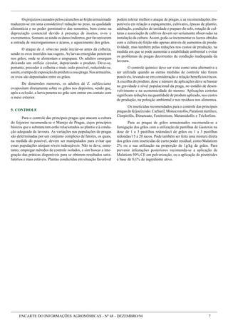 ENCARTE DO INFORMAÇÕES AGRONÔMICAS - Nº 68 - DEZEMBRO/94 7
Osprejuízoscausadospeloscarunchosaofeijãoarmazenado
traduzem-se em uma considerável redução no peso, na qualidade
alimentícia e no poder germinativo das sementes, bem como na
depreciação comercial devido à presença de insetos, ovos e
excrementos. Somam-se ainda os danos indiretos, por favorecerem
a entrada de microrganismos e ácaros, e aquecimento dos grãos.
O ataque de A. obtectus pode iniciar-se antes da colheita,
sendo os ovos inseridos nas vagens. As larvas emergidas penetram
nos grãos, onde se alimentam e empupam. Os adultos emergem
deixando um orifício circular, depreciando o produto. Deve-se,
portanto, proceder à colheita o mais cedo possível, reduzindo-se,
assim,otempodeexposiçãodoprodutoaessapraga.Nosarmazéns,
os ovos são depositados entre os grãos.
De dimensões menores, os adultos de Z. subfasciatus
ovopositam diretamente sobre os grãos nos depósitos, sendo que,
após a eclosão, a larva penetra no grão sem entrar em contato com
o meio exterior.
5. CONTROLE
Para o controle das principais pragas que atacam a cultura
do feijoeiro recomenda-se o Manejo de Pragas, cujos princípios
básicos que o substanciam estão relacionados ao plantio e à condu-
ção adequada da lavoura. As variações nas populações de pragas
são determinadas por um conjunto complexo de fatores, os quais,
na medida do possível, devem ser manipulados para evitar que
essas populações atinjam níveis indesejáveis. Não se deve, entre-
tanto, empregar métodos de controle isolados, e sim buscar a inte-
gração das práticas disponíveis para se obterem resultados satis-
fatórios e mais estáveis. Plantas conduzidas em situação favorável
podem tolerar melhor o ataque de pragas, e as recomendações dis-
poníveis em relação a espaçamento, cultivares, épocas de plantio,
adubação, condições de umidade e preparo do solo, rotação de cul-
turas e associação de cultivos devem ser seriamente observadas na
instalação da cultura. Assim, pode-se incrementar os lucros obtidos
com a cultura do feijão não apenas através de aumentos de produ-
tividade, mas também pelas reduções nos custos de produção, na
medida em que se pode aumentar a estabilidade ambiental e evitar
os problemas de pragas decorrentes da condução inadequada da
lavoura.
O controle químico deve ser visto como uma alternativa a
ser utilizada quando as outras medidas de controle não forem
possíveis, levando-se em consideração a relação benefícios/riscos.
A escolha do produto, dose e número de aplicações deve se basear
na gravidade e nível populacional da praga, no estádio de desen-
volvimento e na economicidade do mesmo. Aplicações corretas
significam reduções na quantidade de produto aplicado, nos custos
de produção, na poluição ambiental e nos resíduos nos alimentos.
Os inseticidas recomendados para o controle das principais
pragasdofeijoeirosão:Carbaril,Monocrotofós,Paratiommetílico,
Clorpirifós, Dimetoato, Fenitrotiom, Metamidofós e Triclorfom.
Para as pragas de grãos armazenados recomenda-se a
fumigação dos grãos com a utilização de pastilhas de Gastoxin na
dose de 1 a 3 pastilhas redondas/t de grãos ou 1 a 3 pastilhas
redondas/15 a 20 sacos. Pode também ser feita uma mistura direta
dos grãos com inseticidas de curto poder residual, como Malatiom
2% ou a sua utilização na proporção de 1g/kg de grãos. Para
prevenir infestações posteriores recomenda-se a aplicação de
Malatiom 50% CE em pulverização, ou a aplicação de piretróides
à base de 0,1% de ingrediente ativo.
 
