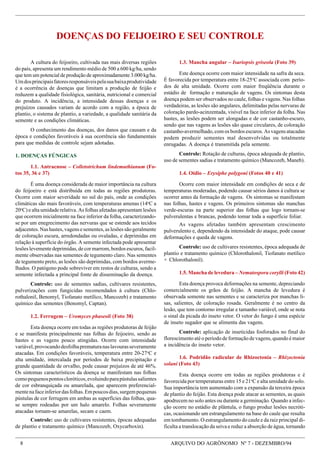 8 ARQUIVO DO AGRÔNOMO Nº 7 - DEZEMBRO/94
1.3. Mancha angular – Isariopsis griseola (Foto 39)
Este doença ocorre com maior intensidade na safra da seca.
É favorecida por temperatura entre 18-25o
C associada com perío-
dos de alta umidade. Ocorre com maior freqüência durante o
estádio de formação e maturação de vagens. Os sintomas desta
doença podem ser observados no caule, folhas e vagens. Nas folhas
verdadeiras, as lesões são angulares, delimitadas pelas nervuras de
coloração pardo-acinzentada, visível na face inferior da folha. Nas
hastes, as lesões podem ser alongadas e de cor castanho-escuro,
sendo que nas vagens as lesões são quase circulares, de coloração
castanho-avermelhado, com os bordos escuros. As vagens atacadas
podem produzir sementes mal desenvolvidas ou totalmente
enrugadas. A doença é transmitida pela semente.
Controle: Rotação de culturas, época adequada de plantio,
uso de sementes sadias e tratamento químico (Mancozeb, Maneb).
1.4. Oídio – Erysiphe polygoni (Fotos 40 e 41)
Ocorre com maior intensidade em condições de seca e de
temperaturas moderadas, podendo causar sérios danos à cultura se
ocorrer antes da formação de vagens. Os sintomas se manifestam
nas folhas, hastes e vagens. Os primeiros sintomas são manchas
verde-escuras na parte superior das folhas que logo tornam-se
pulverulentas e brancas, podendo tomar toda a superfície foliar.
As vagens afetadas também apresentam crescimento
pulverulento e, dependendo da intensidade do ataque, pode causar
deformações e queda de vagens.
Controle: uso de cultivares resistentes, época adequada de
plantio e tratamento químico (Chlorothalonil, Tiofanato metílico
+ Chlorothalonil).
1.5. Mancha de levedura – Nematospora corylli (Foto 42)
Esta doença provoca deformações na semente, depreciando
comercialmente os grãos de feijão. A mancha de levedura é
observada somente nas sementes e se caracteriza por manchas li-
sas, salientes, de coloração rosada. Geralmente é no centro da
lesão, que tem contorno irregular e tamanho variável, onde se nota
o sinal da picada do inseto vetor. O vetor do fungo é uma espécie
de inseto sugador que se alimenta das vagens.
Controle: aplicação de inseticidas fosforados no final do
florescimento até o período de formação de vagens, quando é maior
a incidência do inseto vetor.
1.6. Podridão radicular de Rhizoctonia – Rhizoctonia
solani (Foto 43)
Esta doença ocorre em todas as regiões produtoras e é
favorecida por temperaturas entre 15 e 21o
C e alta umidade do solo.
Sua importância tem aumentado com a expansão da terceira época
de plantio do feijão. Esta doença pode atacar as sementes, as quais
apodrecem no solo antes ou durante a germinação. Quando a infec-
ção ocorre no estádio de plântula, o fungo produz lesões necróti-
cas, ocasionando um estrangulamento na base do caule que resulta
em tombamento. O estrangulamento do caule e da raiz principal di-
ficulta a translocação da seiva e reduz a absorção de água, tornando
A cultura do feijoeiro, cultivada nas mais diversas regiões
do país, apresenta um rendimento médio de 500 a 600 kg/ha, sendo
que tem um potencial de produção de aproximadamente 3.000 kg/ha.
Umdosprincipaisfatoresresponsáveispelasuabaixaprodutividade
é a ocorrência de doenças que limitam a produção de feijão e
reduzem a qualidade fisiológica, sanitária, nutricional e comercial
do produto. A incidência, a intensidade dessas doenças e os
prejuízos causados variam de acordo com a região, a época de
plantio, o sistema de plantio, a variedade, a qualidade sanitária da
semente e as condições climáticas.
O conhecimento das doenças, dos danos que causam e da
época e condições favoráveis à sua ocorrência são fundamentais
para que medidas de controle sejam adotadas.
1. DOENÇAS FÚNGICAS
1.1. Antracnose – Colletotrichum lindemuthianum (Fo-
tos 35, 36 e 37)
É uma doença considerada de maior importância na cultura
do feijoeiro e está distribuída em todas as regiões produtoras.
Ocorre com maior severidade no sul do país, onde as condições
climáticas são mais favoráveis, com temperaturas amenas (14o
C a
20o
C) e alta umidade relativa. As folhas afetadas apresentam lesões
que ocorrem inicialmente na face inferior da folha, caracterizando-
se por um enegrecimento das nervuras que se estende aos tecidos
adjacentes.Nashastes,vagensesementes,aslesõessãogeralmente
de coloração escura, arredondadas ou ovaladas, e deprimidas em
relação à superfície do órgão. A semente infectada pode apresentar
lesões levemente deprimidas, de cor marrom, bordos escuros, facil-
mente observadas nas sementes de tegumento claro. Nas sementes
de tegumento preto, as lesões são deprimidas, com bordos averme-
lhados. O patógeno pode sobreviver em restos de culturas, sendo a
semente infectada a principal fonte de disseminação da doença.
Controle: uso de sementes sadias, cultivares resistentes,
pulverizações com fungicidas recomendados à cultura (Chlo-
rothalonil, Benomyl, Tiofanato metílico, Mancozeb) e tratamento
químico das sementes (Benomyl, Captan).
1.2. Ferrugem – Uromyces phaseoli (Foto 38)
Esta doença ocorre em todas as regiões produtoras de feijão
e se manifesta principalmente nas folhas do feijoeiro, sendo as
hastes e as vagens pouco atingidas. Ocorre com intensidade
variável,provocandodesfolhaprematuranaslavourasseveramente
atacadas. Em condições favoráveis, temperatura entre 20-27o
C e
alta umidade, intercalada por períodos de baixa precipitação e
grande quantidade de orvalho, pode causar prejuízos de até 46%.
Os sintomas característicos da doença se manifestam nas folhas
comopequenospontoscloróticos,evoluindoparapústulassalientes
de cor esbranquiçada ou amarelada, que aparecem preferencial-
mentenafaceinferiordasfolhas.Empoucosdias,surgempequenas
pústulas de cor ferrugem em ambas as superfícies das folhas, qua-
se sempre rodeadas por um halo amarelo. Folhas severamente
atacadas tornam-se amarelas, secam e caem.
Controle: uso de cultivares resistentes, épocas adequadas
de plantio e tratamento químico (Mancozeb, Oxycarboxin).
DOENÇAS DO FEIJOEIRO E SEU CONTROLE
 
