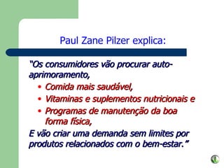“ Os consumidores vão procurar auto-aprimoramento, Comida mais saudável, Vitaminas e suplementos nutricionais e Programas de manutenção da boa forma física, E vão criar uma demanda sem limites por produtos relacionados com o bem-estar.” Paul Zane Pilzer explica: 