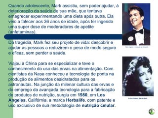                                                               Quando adolescente, Mark assistiu, sem poder ajudar, à deterioração da saúde de sua mãe, que tentava emagrecer experimentando uma dieta após outra. Ela veio a falecer aos 36 anos de idade, após ter ingerido uma super dose de moderadores de apetite (anfetaminas).  Da tragédia, Mark fez seu projeto de vida: descobrir e ajudar as pessoas a reduzirem o peso de modo seguro e eficaz, sem perder a saúde. Viajou à China para se especializar e teve o conhecimento do uso das ervas na alimentação. Com cientistas da Nasa conheceu a tecnologia de ponta na produção de alimentos desidratados para os astronautas. Na junção da milenar cultura das ervas e do emprego da avançada tecnologia para a fabricação de produtos de nutrição, surgiu em  1980 , em  Los   Angeles , Califórnia, a marca  Herbalife , com patente e uso exclusivo de sua metodologia de  nutrição celular .                             Jo Ann Hughes - Mãe de Mark   Mark Hughes – Fundador da Herbalife                                                                                     Suas ações são negociadas na Bolsa de Valores de New York. 