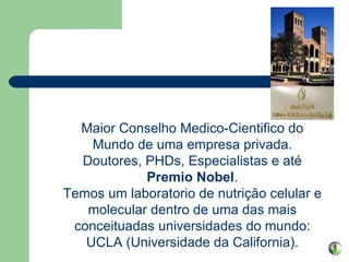 Maior Conselho Medico-Cientifico do Mundo de uma empresa privada. Doutores, PHDs, Especialistas e até  Premio Nobel . Temos um laboratorio de nutrição celular e molecular dentro de uma das mais conceituadas universidades do mundo: UCLA (Universidade da California). 