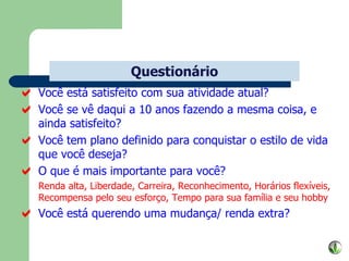 Você está satisfeito com sua atividade atual? Você se vê daqui a 10 anos fazendo a mesma coisa, e ainda satisfeito? Você tem plano definido para conquistar o estilo de vida que você deseja? O que é mais importante para você? Renda alta, Liberdade, Carreira, Reconhecimento, Horários flexíveis, Recompensa pelo seu esforço, Tempo para sua família e seu hobby Você está querendo uma mudança/ renda extra? Questionário 