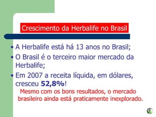 A Herbalife está há 13 anos no Brasil; O Brasil é o terceiro maior mercado da Herbalife; Em 2007 a receita líquida, em dólares, cresceu  52,8% ! Mesmo com os bons resultados, o mercado brasileiro ainda está praticamente inexplorado. Crescimento da Herbalife no Brasil 