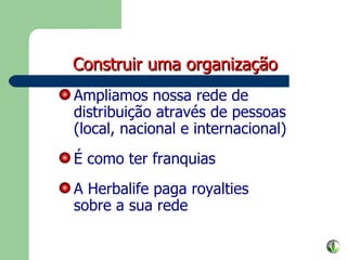 Ampliamos nossa rede de distribuição através de pessoas (local, nacional e internacional) É como ter franquias A Herbalife paga royalties sobre a sua rede Construir uma organização 