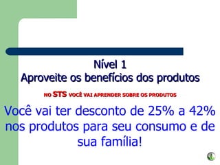 Nível 1 Aproveite os benefícios dos produtos NO  STS  VOCÊ VAI APRENDER SOBRE OS PRODUTOS Você vai ter desconto de 25% a 42% nos produtos para seu consumo e de sua família! 
