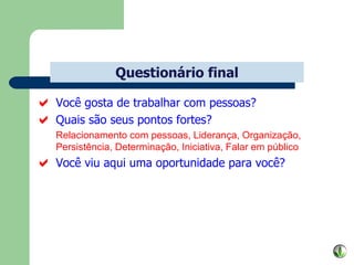 Você gosta de trabalhar com pessoas? Quais são seus pontos fortes? Relacionamento com pessoas, Liderança, Organização, Persistência, Determinação, Iniciativa, Falar em público Você viu aqui uma oportunidade para você? Questionário final 