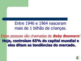 Entre 1946 e 1964 nasceram mais de 1 bilhão de crianças. Estas pessoas são chamadas de  Baby Boomers ! Hoje, controlam 65% do capital mundial e eles ditam as tendências do mercado. 