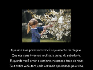 Que nas suas primaveras você seja amante da alegria.  Que nos seus invernos você seja amigo da sabedoria.  E, quando você errar o caminho, recomece tudo de novo. Pois assim você será cada vez mais apaixonado pela vida. 