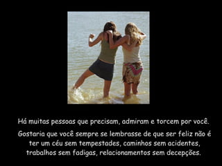 Há muitas pessoas que precisam, admiram e torcem por você.  Gostaria que você sempre se lembrasse de que ser feliz não é ter um céu sem tempestades, caminhos sem acidentes, trabalhos sem fadigas, relacionamentos sem decepções.  