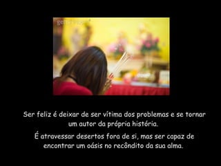Ser feliz é deixar de ser vítima dos problemas e se tornar um autor da própria história.  É atravessar desertos fora de si, mas ser capaz de encontrar um oásis no recôndito da sua alma.  