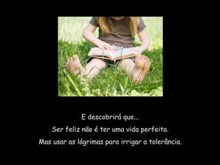 E descobrirá que...  Ser feliz não é ter uma vida perfeita.  Mas usar as lágrimas para irrigar a tolerância.  