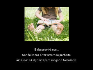 E descobrirá que...  Ser feliz não é ter uma vida perfeita.  Mas usar as lágrimas para irrigar a tolerância.  