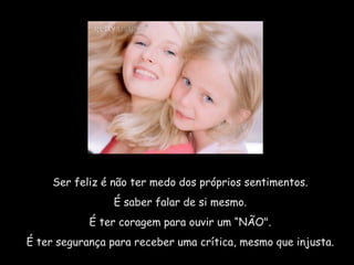 Ser feliz é não ter medo dos próprios sentimentos.  É saber falar de si mesmo.  É ter coragem para ouvir um “NÃO".  É ter segurança para receber uma crítica, mesmo que injusta.  
