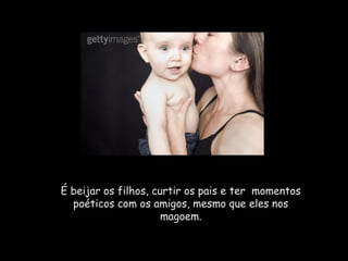 É beijar os filhos, curtir os pais e ter  momentos
  poéticos com os amigos, mesmo que eles nos
                      magoem.
 