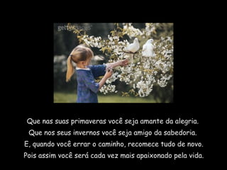 Que nas suas primaveras você seja amante da alegria.
 Que nos seus invernos você seja amigo da sabedoria.
E, quando você errar o caminho, recomece tudo de novo.
Pois assim você será cada vez mais apaixonado pela vida.
 