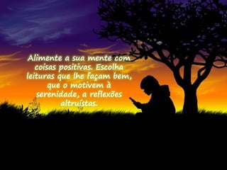 Alimente a sua mente com 
coisas positivas. Escolha 
leituras que lhe façam bem, 
que o motivem à 
serenidade, a reflexões 
altruístas. 
 