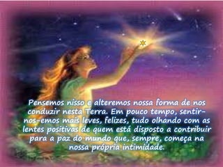 Pensemos nisso e alteremos nossa forma de nos 
conduzir nesta Terra. Em pouco tempo, sentir-nos- 
emos mais leves, felizes, tudo olhando com as 
lentes positivas de quem está disposto a contribuir 
para a paz do mundo que, sempre, começa na 
nossa própria intimidade. 
 