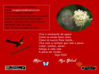 FORMATAÇÃO: LUZIA GABRIELE 
EMAIL: luziagabriele@hotmail.com 
FOTOS: PESSOAIS E INTERNET 
TEXTO: UM CORAÇÃO SAUDÁVEL EM MEIA 
HORA- DA SELEÇÕES READER'S DIGEST 
MÚSICA: THE STYLISTICS CANT GIVE YOU 
ANYTHING ( BUT MY LOVE) 
DATA : 01 DE SETEMBRO DE 2014 
Viva o momento de agora 
Como se ainda fosse cedo, 
Como se nunca fosse tarde... 
Viva com a certeza que vale a pena: 
Lutar, sonhar, amar... 
Amigo a vida vale 
A pena ser vivida... 
Seja Feliz! 
