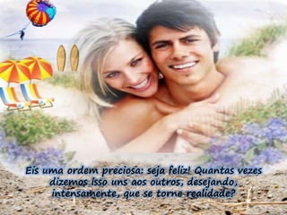Eis uma ordem preciosa: seja feliz! Quantas vezes 
dizemos isso uns aos outros, desejando, 
intensamente, que se torne realidade? 
 