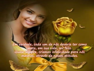 Em verdade, cada um de nós deveria ter como 
meta, em sua vida, ser feliz. 
Quase sempre, criamos infelicidade para nós 
mesmos, através de nossas atitudes. 
 