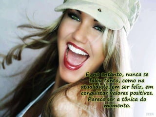 E, no entanto, nunca se 
falou tanto, como na 
atualidade, em ser feliz, em 
conquistar valores positivos. 
Parece ser a tônica do 
momento. 
 