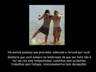 Há muitas pessoas que precisam, admiram e torcem por você.
Gostaria que você sempre se lembrasse de que ser feliz não é
ter um céu sem tempestades, caminhos sem acidentes,
trabalhos sem fadigas, relacionamentos sem decepções.
 