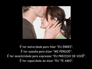 É ter maturidade para falar "EU ERREI".
É ter ousadia para dizer "ME PERDOE".
É ter sensibilidade para expressar "EU PRECISO DE VOCÊ".
É ter capacidade de dizer "EU TE AMO".
 