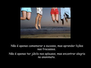 Não é apenas comemorar o sucesso, mas aprender lições
nos fracassos.
Não é apenas ter júbilo nos aplausos, mas encontrar alegria
no anonimato.
 