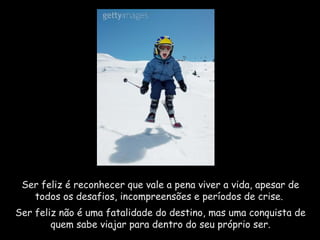 Ser feliz é reconhecer que vale a pena viver a vida, apesar de
todos os desafios, incompreensões e períodos de crise.
Ser feliz não é uma fatalidade do destino, mas uma conquista de
quem sabe viajar para dentro do seu próprio ser.
 