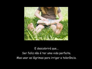 E descobrirá que...
    Ser feliz não é ter uma vida perfeita.
Mas usar as lágrimas para irrigar a tolerância.
 