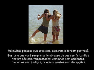 Há muitas pessoas que precisam, admiram e torcem por você.
Gostaria que você sempre se lembrasse de que ser feliz não é
   ter um céu sem tempestades, caminhos sem acidentes,
  trabalhos sem fadigas, relacionamentos sem decepções.
 
