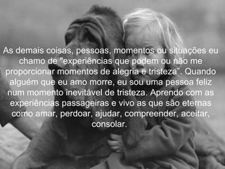 As demais coisas, pessoas, momentos ou situações eu chamo de "experiências que podem ou não me proporcionar momentos de alegria e tristeza”. Quando alguém que eu amo morre, eu sou uma pessoa feliz num momento inevitável de tristeza. Aprendo com as experiências passageiras e vivo as que são eternas como amar, perdoar, ajudar, compreender, aceitar, consolar.  