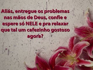 Aliás, entregue os problemas nas mãos de Deus, confie e espere só NELE e pra relaxar que tal um cafezinho gostoso agora? 