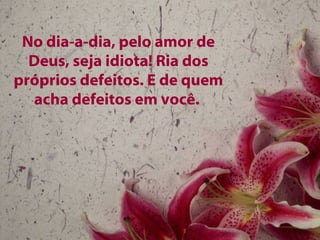 No dia-a-dia, pelo amor de Deus, seja idiota! Ria dos próprios defeitos. E de quem acha defeitos em você.  