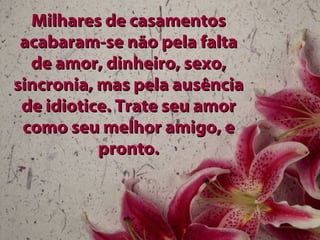 Milhares de casamentos acabaram-se não pela falta de amor, dinheiro, sexo, sincronia, mas pela ausência de idiotice. Trate seu amor como seu melhor amigo, e pronto. 