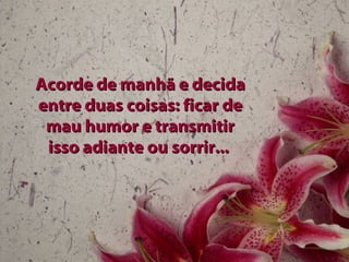 Acorde de manhã e decida
entre duas coisas: ficar de
 mau humor e transmitir
 isso adiante ou sorrir...
 