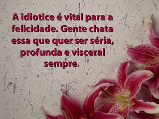 A idiotice é vital para a
felicidade. Gente chata
essa que quer ser séria,
  profunda e visceral
        sempre.
 