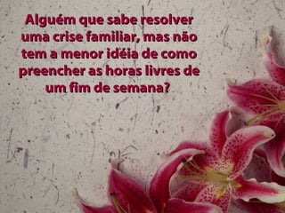 Alguém que sabe resolver
uma crise familiar, mas não
tem a menor idéia de como
preencher as horas livres de
    um fim de semana?
 