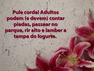 Pule corda! Adultos podem (e devem) contar piadas, passear no parque, rir alto e lamber a tampa do iogurte.   