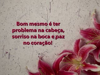 Bom mesmo é ter problema na cabeça, sorriso na boca e paz no coração!   