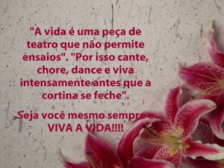 "A vida é uma peça de teatro que não permite ensaios". "Por isso cante, chore, dance e viva intensamente antes que a cortina se feche". Seja você mesmo sempre e VIVA A VIDA!!!! 