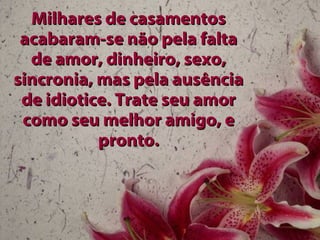 Milhares de casamentos acabaram-se não pela falta de amor, dinheiro, sexo, sincronia, mas pela ausência de idiotice. Trate seu amor como seu melhor amigo, e pronto. 