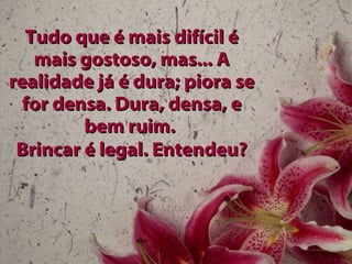 Tudo que é mais difícil é mais gostoso, mas... A realidade já é dura; piora se for densa. Dura, densa, e bem ruim.  Brincar é legal. Entendeu? 